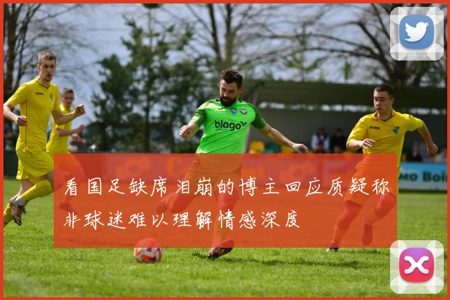 看国足缺席泪崩的博主回应质疑称非球迷难以理解情感深度
