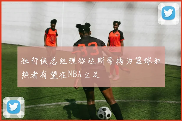 独行侠总经理称达斯蒂梅为篮球狂热者有望在NBA立足