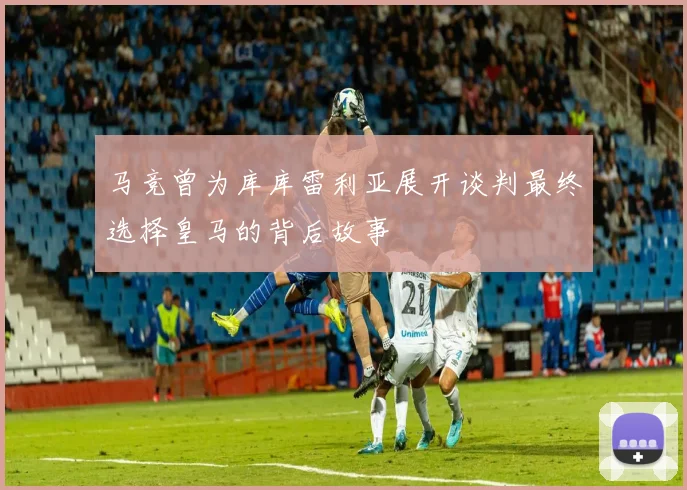 马竞曾为库库雷利亚展开谈判最终选择皇马的背后故事