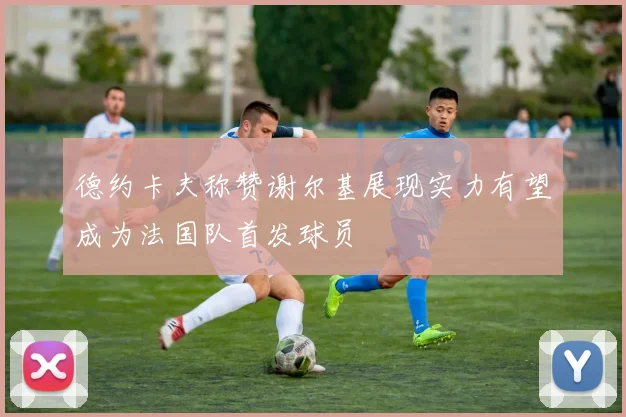 德约卡夫称赞谢尔基展现实力有望成为法国队首发球员