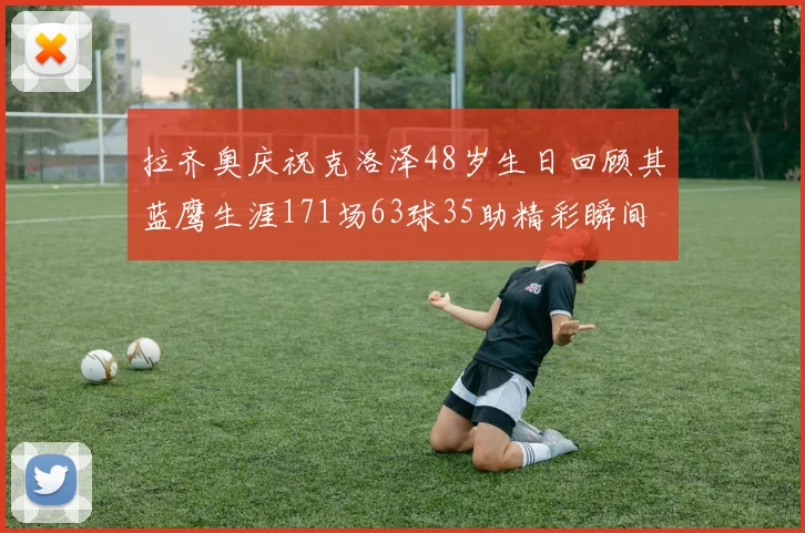拉齐奥庆祝克洛泽48岁生日回顾其蓝鹰生涯171场63球35助精彩瞬间