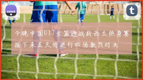 今晚中国U17女篮迎战新西兰热身赛接下来五天将进行四场激烈对决