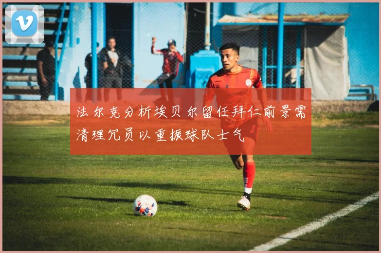 法尔克分析埃贝尔留任拜仁前景需清理冗员以重振球队士气
