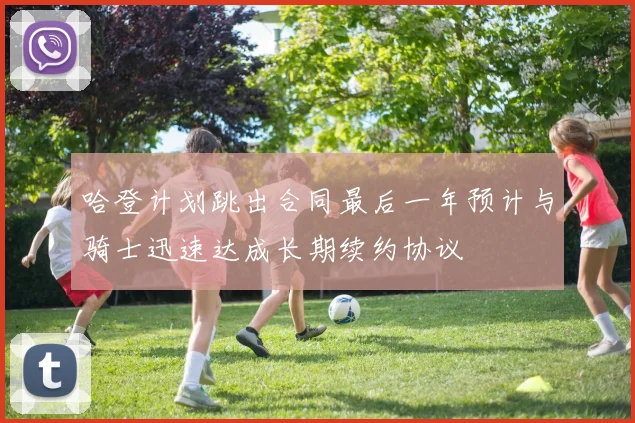 哈登计划跳出合同最后一年预计与骑士迅速达成长期续约协议
