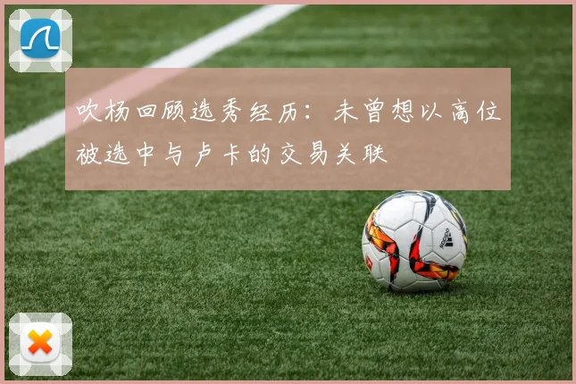 吹杨回顾选秀经历：未曾想以高位被选中与卢卡的交易关联