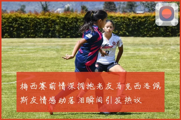 梅西赛前情深拥抱老友马克西洛佩斯友情感动落泪瞬间引发热议