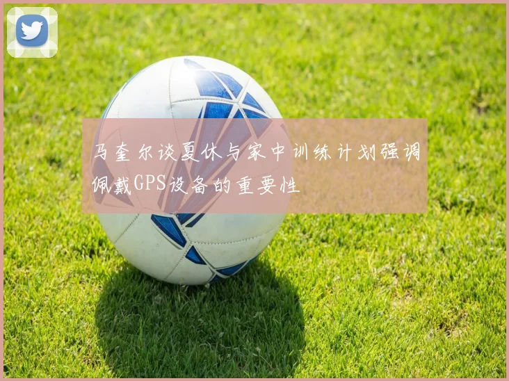 马奎尔谈夏休与家中训练计划强调佩戴GPS设备的重要性