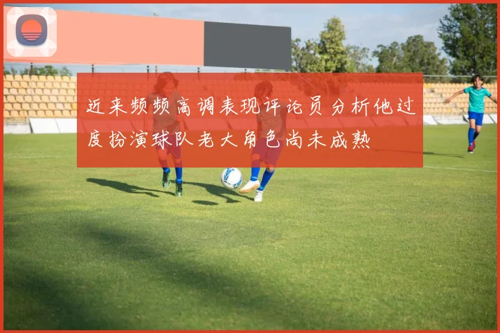 近来频频高调表现评论员分析他过度扮演球队老大角色尚未成熟