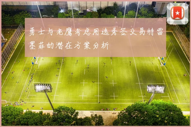 勇士与老鹰考虑用选秀签交易特雷墨菲的潜在方案分析