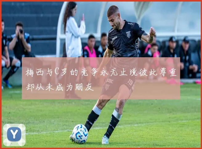 梅西与C罗的竞争永无止境彼此尊重却从未成为朋友